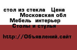 стол из стекла › Цена ­ 3 500 - Московская обл. Мебель, интерьер » Столы и стулья   